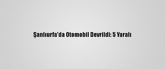 Şanlıurfa'da Otomobil Devrildi: 5 Yaralı