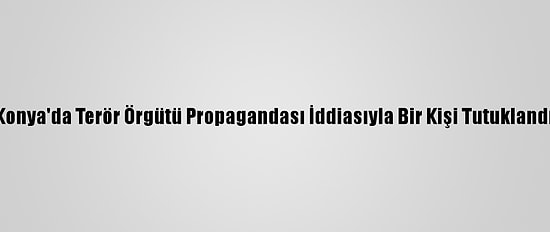 Konya'da Terör Örgütü Propagandası İddiasıyla Bir Kişi Tutuklandı