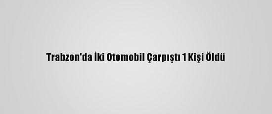 Trabzon'da İki Otomobil Çarpıştı 1 Kişi Öldü