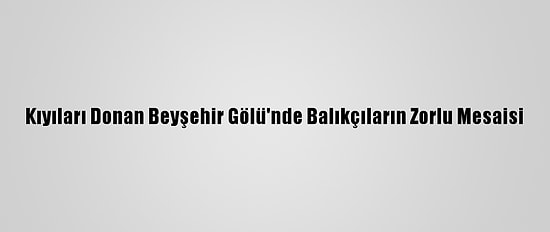 Kıyıları Donan Beyşehir Gölü'nde Balıkçıların Zorlu Mesaisi