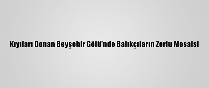 Kıyıları Donan Beyşehir Gölü'nde Balıkçıların Zorlu Mesaisi