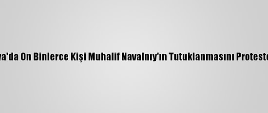 Rusya'da On Binlerce Kişi Muhalif Navalnıy'ın Tutuklanmasını Protesto Etti