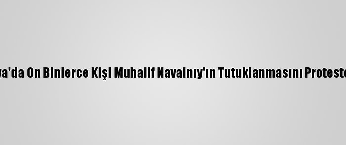 Rusya'da On Binlerce Kişi Muhalif Navalnıy'ın Tutuklanmasını Protesto Etti