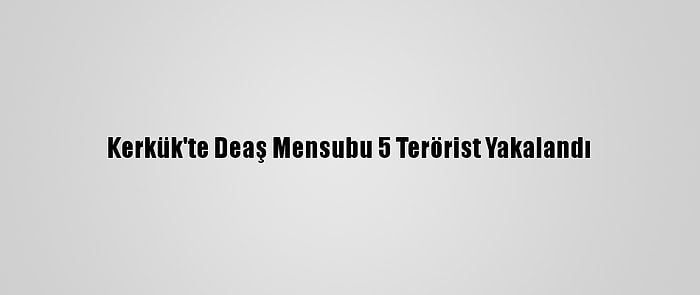 Kerkük'te Deaş Mensubu 5 Terörist Yakalandı