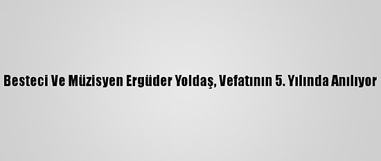 Besteci Ve Müzisyen Ergüder Yoldaş, Vefatının 5. Yılında Anılıyor