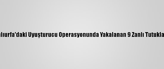 Şanlıurfa'daki Uyuşturucu Operasyonunda Yakalanan 9 Zanlı Tutuklandı