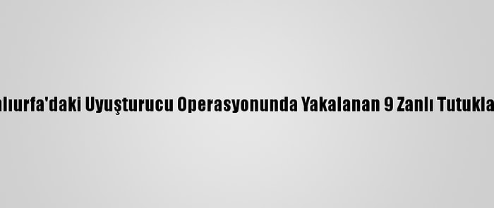 Şanlıurfa'daki Uyuşturucu Operasyonunda Yakalanan 9 Zanlı Tutuklandı