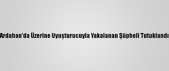 Ardahan'da Üzerine Uyuşturucuyla Yakalanan Şüpheli Tutuklandı