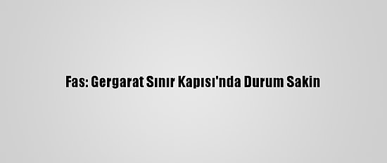 Fas: Gergarat Sınır Kapısı'nda Durum Sakin