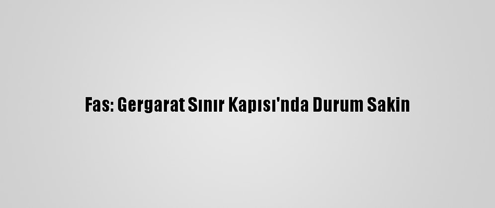 Fas: Gergarat Sınır Kapısı'nda Durum Sakin