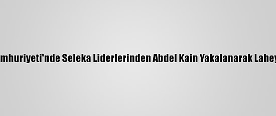Orta Afrika Cumhuriyeti'nde Seleka Liderlerinden Abdel Kain Yakalanarak Lahey'e Gönderildi