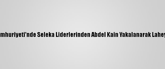 Orta Afrika Cumhuriyeti'nde Seleka Liderlerinden Abdel Kain Yakalanarak Lahey'e Gönderildi