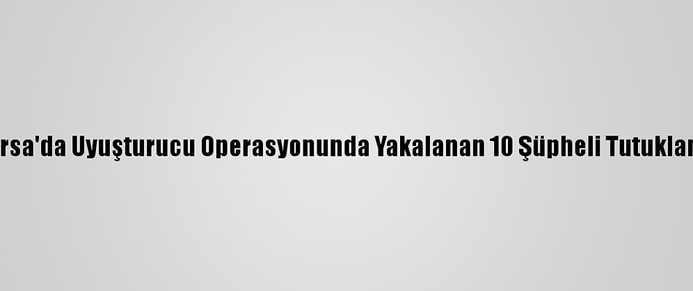 Bursa'da Uyuşturucu Operasyonunda Yakalanan 10 Şüpheli Tutuklandı