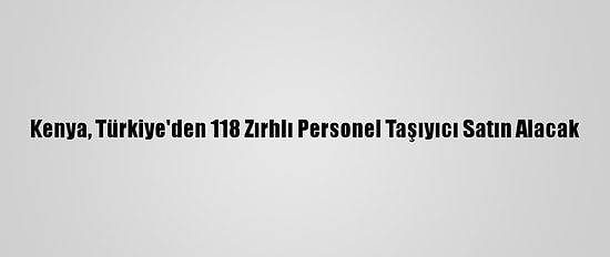Kenya, Türkiye'den 118 Zırhlı Personel Taşıyıcı Satın Alacak