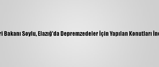 İçişleri Bakanı Soylu, Elazığ'da Depremzedeler İçin Yapılan Konutları İnceledi