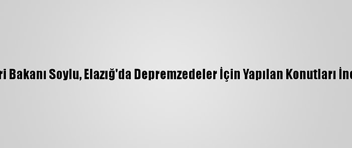 İçişleri Bakanı Soylu, Elazığ'da Depremzedeler İçin Yapılan Konutları İnceledi