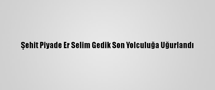 Şehit Piyade Er Selim Gedik Son Yolculuğa Uğurlandı