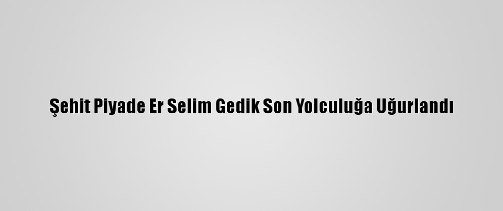 Şehit Piyade Er Selim Gedik Son Yolculuğa Uğurlandı