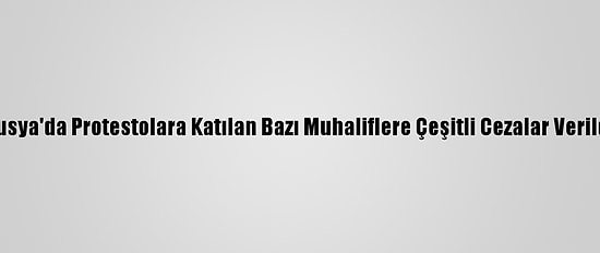 Rusya'da Protestolara Katılan Bazı Muhaliflere Çeşitli Cezalar Verildi