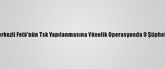 Erzincan Merkezli Fetö'nün Tsk Yapılanmasına Yönelik Operasyonda 9 Şüpheli Yakalandı