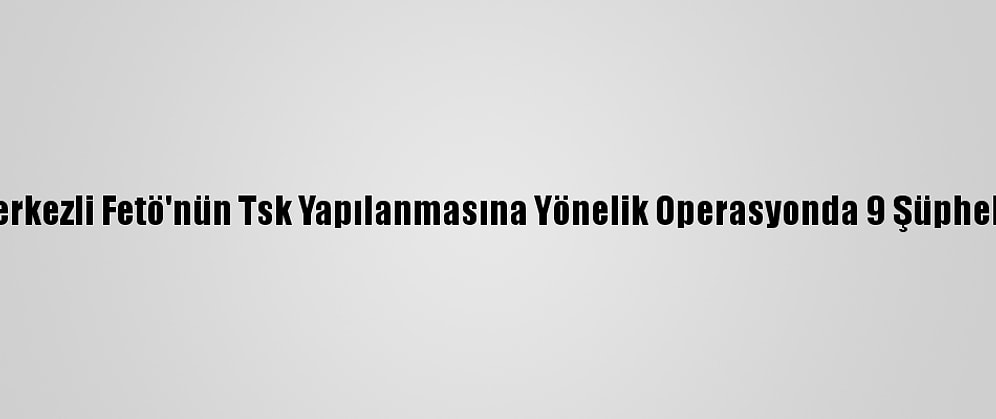 Erzincan Merkezli Fetö'nün Tsk Yapılanmasına Yönelik Operasyonda 9 Şüpheli Yakalandı