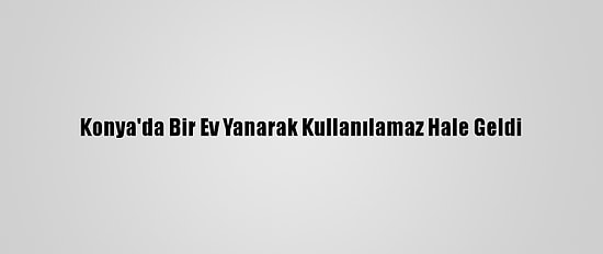 Konya'da Bir Ev Yanarak Kullanılamaz Hale Geldi