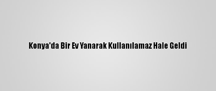 Konya'da Bir Ev Yanarak Kullanılamaz Hale Geldi