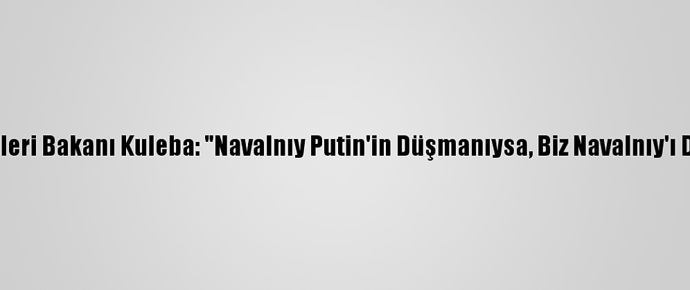 Ukrayna Dışişleri Bakanı Kuleba: "Navalnıy Putin'in Düşmanıysa, Biz Navalnıy'ı Destekliyoruz"