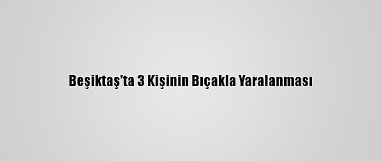 Beşiktaş'ta 3 Kişinin Bıçakla Yaralanması