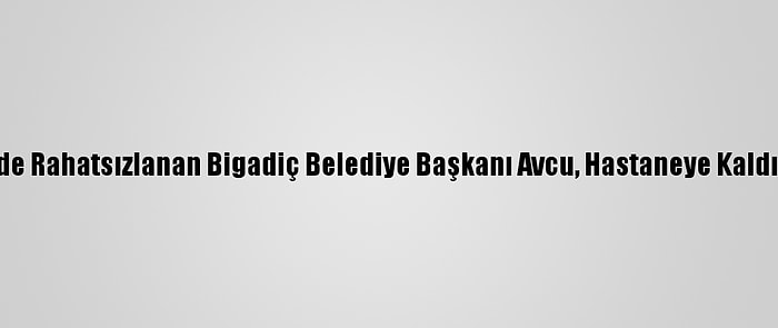 Evinde Rahatsızlanan Bigadiç Belediye Başkanı Avcu, Hastaneye Kaldırıldı