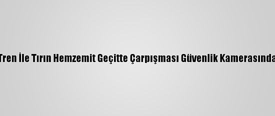 Tren İle Tırın Hemzemit Geçitte Çarpışması Güvenlik Kamerasında