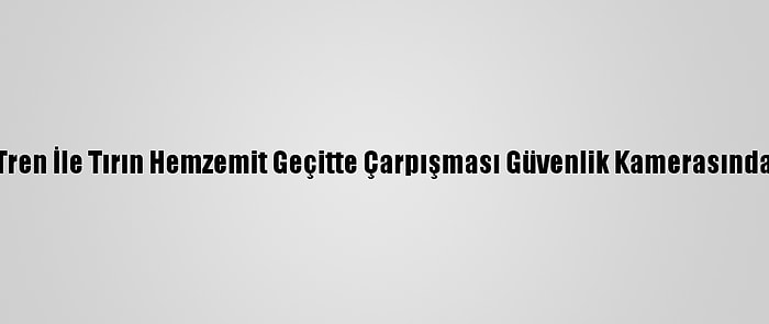 Tren İle Tırın Hemzemit Geçitte Çarpışması Güvenlik Kamerasında