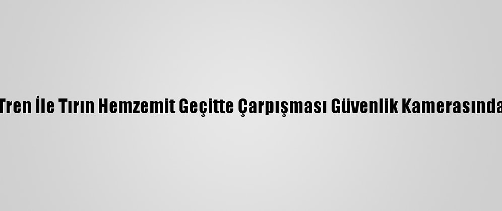 Tren İle Tırın Hemzemit Geçitte Çarpışması Güvenlik Kamerasında