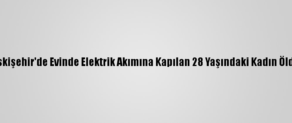 Eskişehir'de Evinde Elektrik Akımına Kapılan 28 Yaşındaki Kadın Öldü