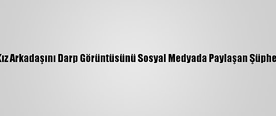 Kocaeli'de Kız Arkadaşını Darp Görüntüsünü Sosyal Medyada Paylaşan Şüpheli Yakalandı
