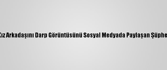 Kocaeli'de Kız Arkadaşını Darp Görüntüsünü Sosyal Medyada Paylaşan Şüpheli Yakalandı