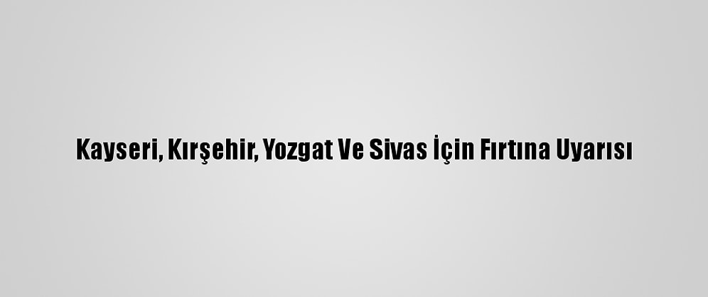 Kayseri, Kırşehir, Yozgat Ve Sivas İçin Fırtına Uyarısı