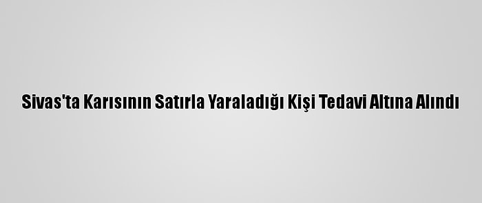 Sivas'ta Karısının Satırla Yaraladığı Kişi Tedavi Altına Alındı