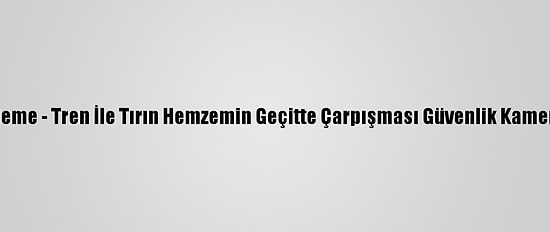 Güncelleme - Tren İle Tırın Hemzemin Geçitte Çarpışması Güvenlik Kamerasında