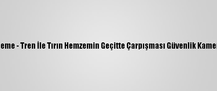 Güncelleme - Tren İle Tırın Hemzemin Geçitte Çarpışması Güvenlik Kamerasında