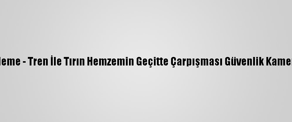 Güncelleme - Tren İle Tırın Hemzemin Geçitte Çarpışması Güvenlik Kamerasında