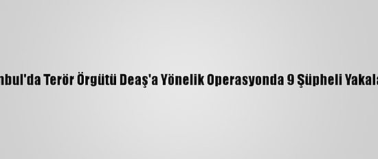 İstanbul'da Terör Örgütü Deaş'a Yönelik Operasyonda 9 Şüpheli Yakalandı