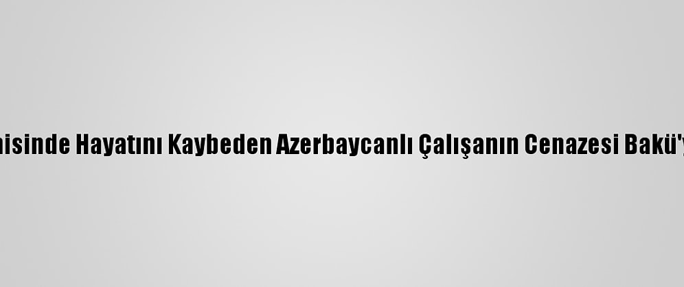 "Mozart" Gemisinde Hayatını Kaybeden Azerbaycanlı Çalışanın Cenazesi Bakü'ye Gönderildi