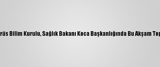 Koronavirüs Bilim Kurulu, Sağlık Bakanı Koca Başkanlığında Bu Akşam Toplanacak