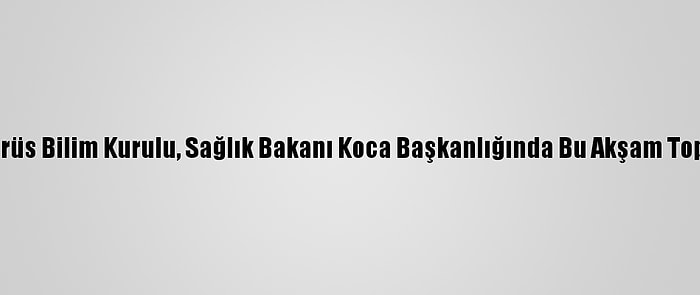 Koronavirüs Bilim Kurulu, Sağlık Bakanı Koca Başkanlığında Bu Akşam Toplanacak