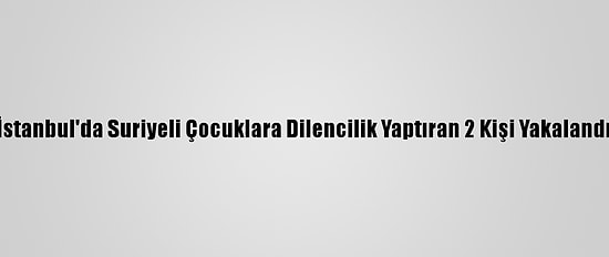 İstanbul'da Suriyeli Çocuklara Dilencilik Yaptıran 2 Kişi Yakalandı