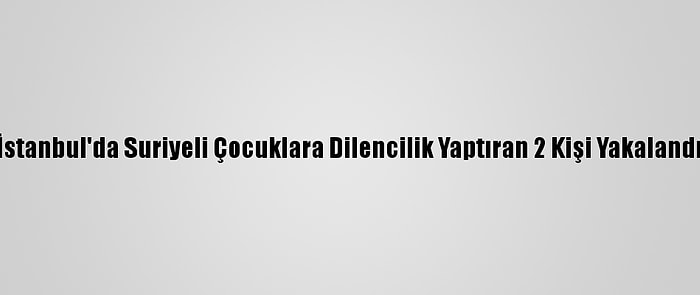 İstanbul'da Suriyeli Çocuklara Dilencilik Yaptıran 2 Kişi Yakalandı