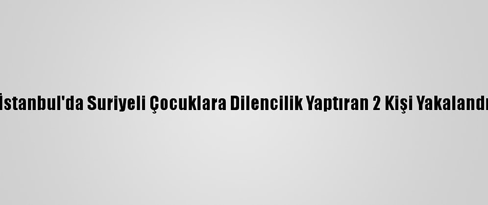 İstanbul'da Suriyeli Çocuklara Dilencilik Yaptıran 2 Kişi Yakalandı