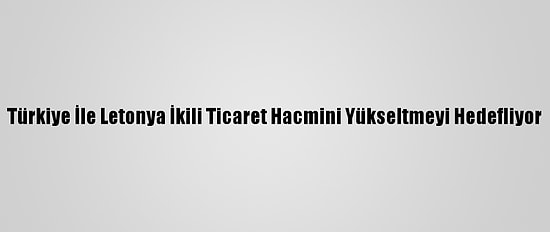 Türkiye İle Letonya İkili Ticaret Hacmini Yükseltmeyi Hedefliyor