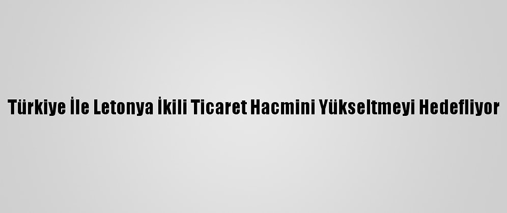 Türkiye İle Letonya İkili Ticaret Hacmini Yükseltmeyi Hedefliyor